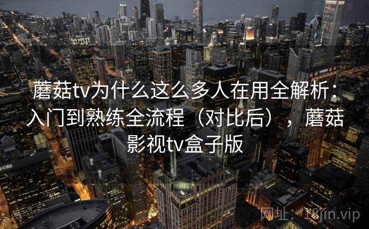 蘑菇tv为什么这么多人在用全解析：入门到熟练全流程（对比后），蘑菇影视tv盒子版