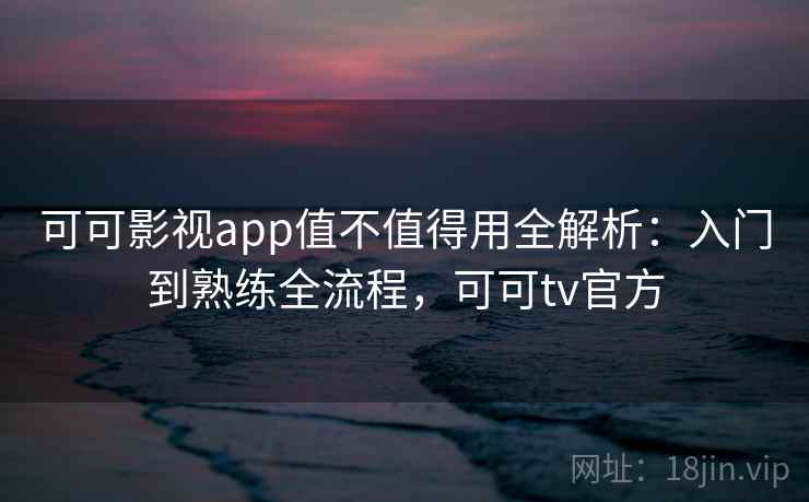 可可影视app值不值得用全解析：入门到熟练全流程，可可tv官方