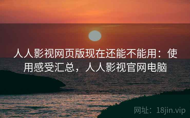 人人影视网页版现在还能不能用：使用感受汇总，人人影视官网电脑