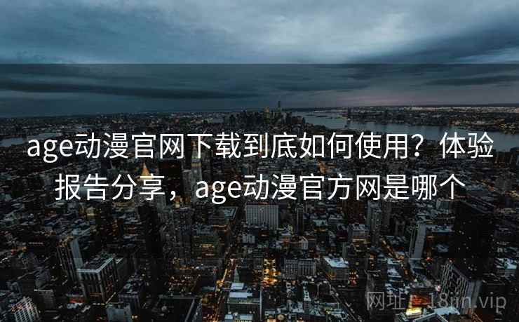 age动漫官网下载到底如何使用？体验报告分享，age动漫官方网是哪个