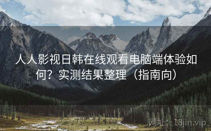 人人影视日韩在线观看电脑端体验如何？实测结果整理（指南向）
