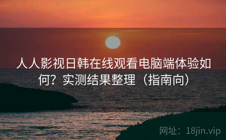 人人影视日韩在线观看电脑端体验如何?实测结果整理(指南向) 人人影视日韩在线观看电脑端体验如何?实测结果整理(指南向)