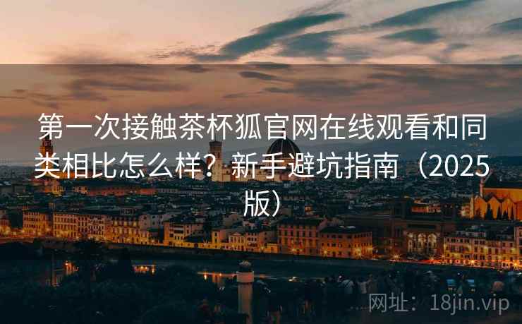 第一次接触茶杯狐官网在线观看和同类相比怎么样?新手避坑指南(2025版) 第一次接触茶杯狐官网在线观看和同类相比怎么样?新手避坑指南(2025版)