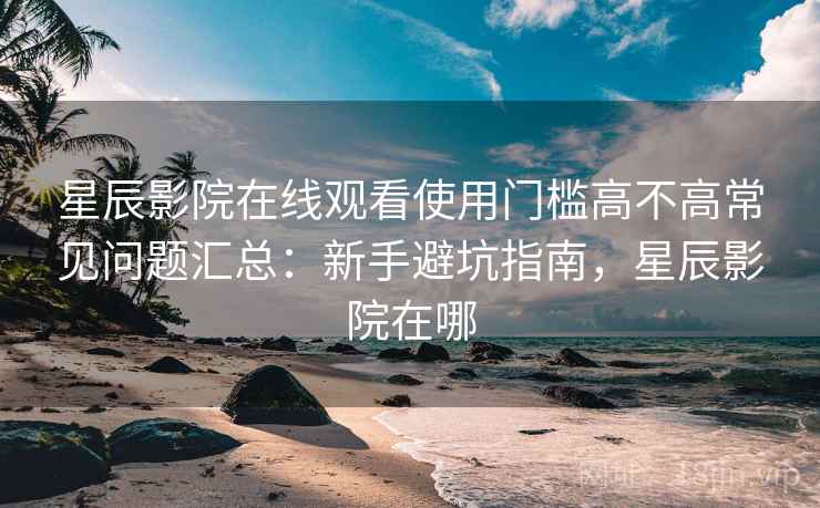 星辰影院在线观看使用门槛高不高常见问题汇总：新手避坑指南，星辰影院在哪