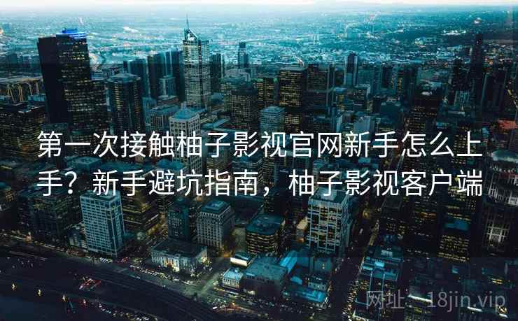 第一次接触柚子影视官网新手怎么上手？新手避坑指南，柚子影视客户端