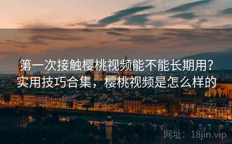 第一次接触樱桃视频能不能长期用？实用技巧合集，樱桃视频是怎么样的