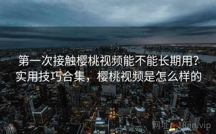 第一次接触樱桃视频能不能长期用？实用技巧合集，樱桃视频是怎么样的