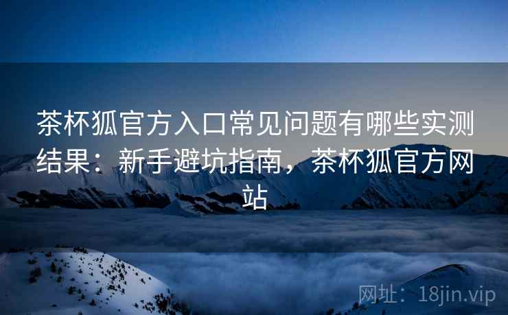 茶杯狐官方入口常见问题有哪些实测结果:新手避坑指南,茶杯狐官方网站 茶杯狐官方入口常见问题有哪些实测结果:新手避坑指南,茶杯狐官方网站