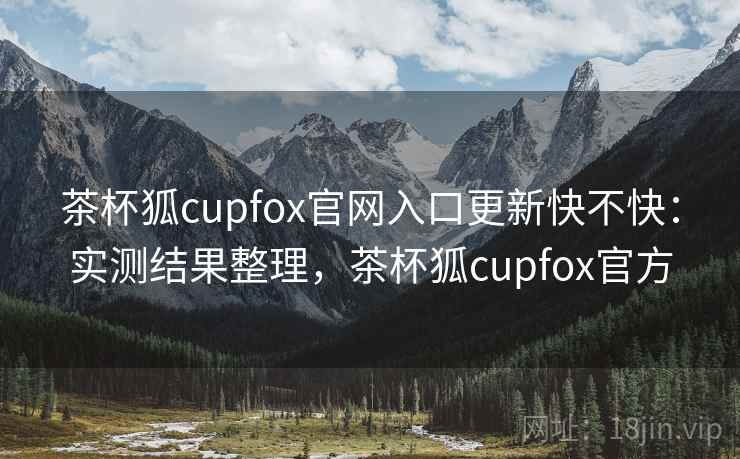 茶杯狐cupfox官网入口更新快不快：实测结果整理，茶杯狐cupfox官方