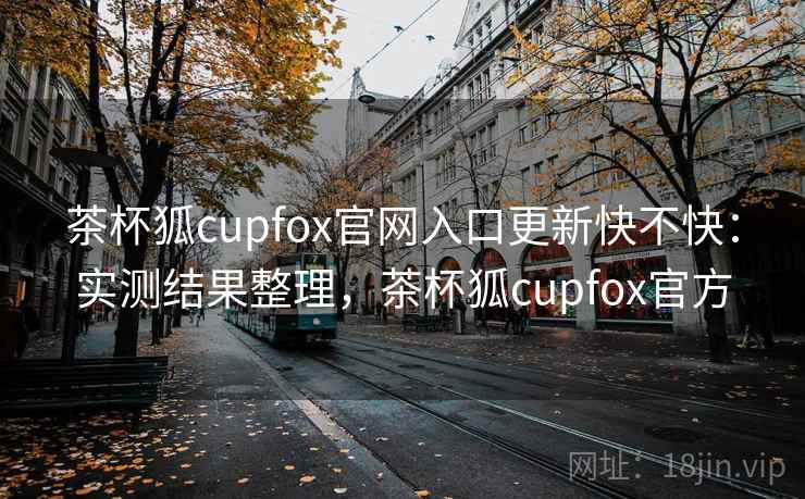 茶杯狐cupfox官网入口更新快不快:实测结果整理,茶杯狐cupfox官方 茶杯狐cupfox官网入口更新快不快:实测结果整理,茶杯狐cupfox官方