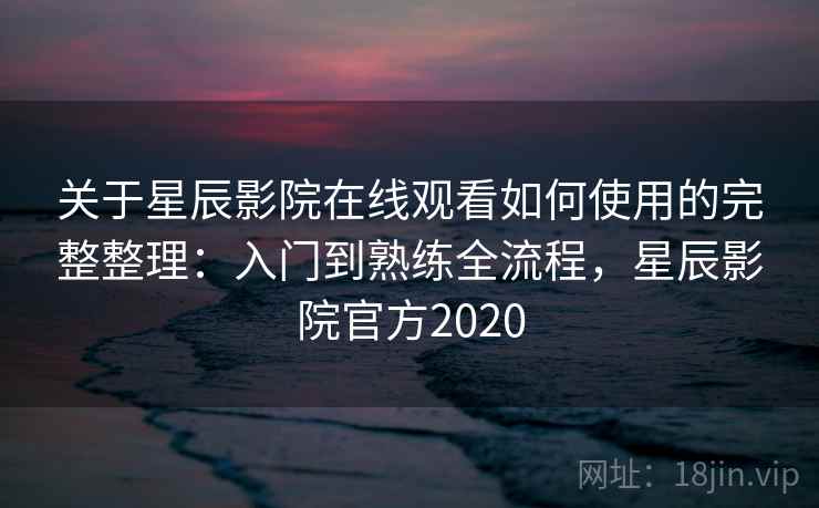 关于星辰影院在线观看如何使用的完整整理：入门到熟练全流程，星辰影院官方2020