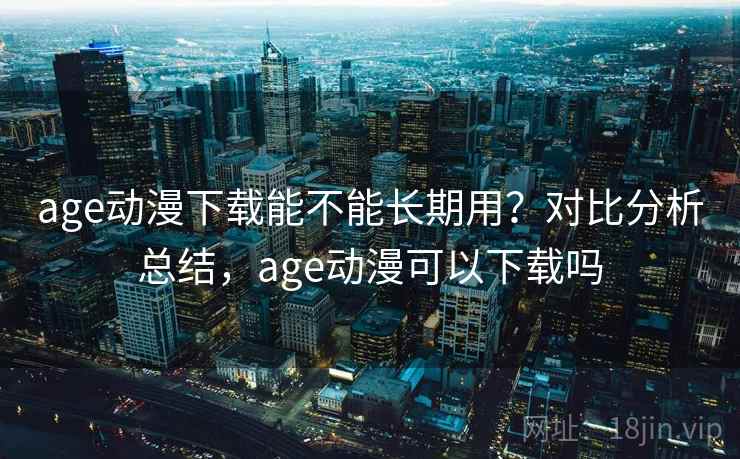 age动漫下载能不能长期用？对比分析总结，age动漫可以下载吗