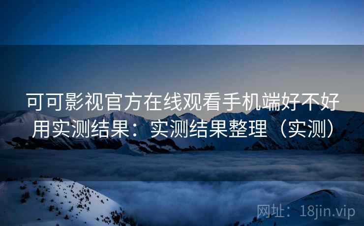 可可影视官方在线观看手机端好不好用实测结果：实测结果整理（实测）
