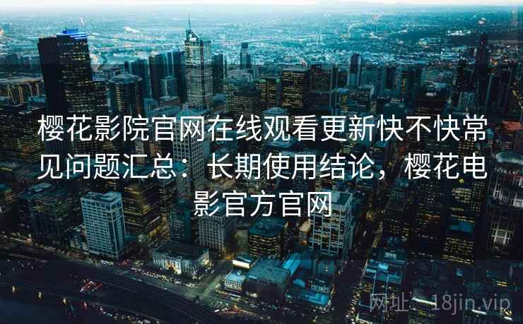 樱花影院官网在线观看更新快不快常见问题汇总：长期使用结论，樱花电影官方官网