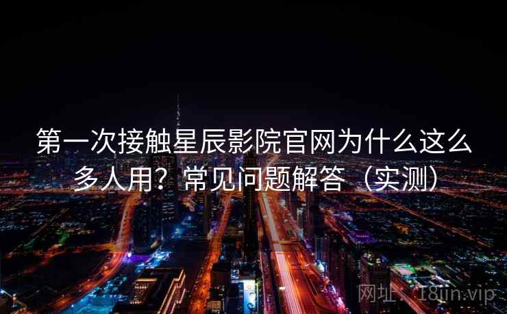 第一次接触星辰影院官网为什么这么多人用？常见问题解答（实测）