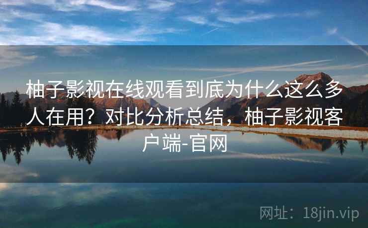柚子影视在线观看到底为什么这么多人在用？对比分析总结，柚子影视客户端-官网