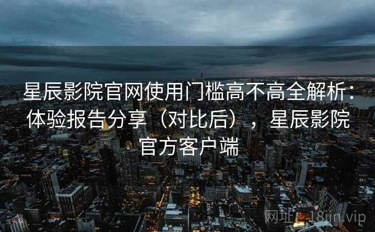 星辰影院官网使用门槛高不高全解析：体验报告分享（对比后），星辰影院官方客户端