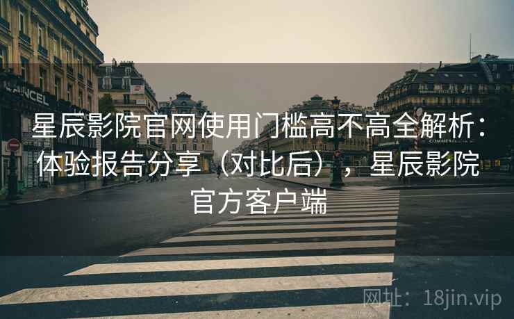 星辰影院官网使用门槛高不高全解析:体验报告分享(对比后),星辰影院官方客户端 星辰影院官网使用门槛高不高全解析:体验报告分享(对比后),星辰影院官方客户端