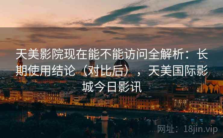 天美影院现在能不能访问全解析：长期使用结论（对比后），天美国际影城今日影讯