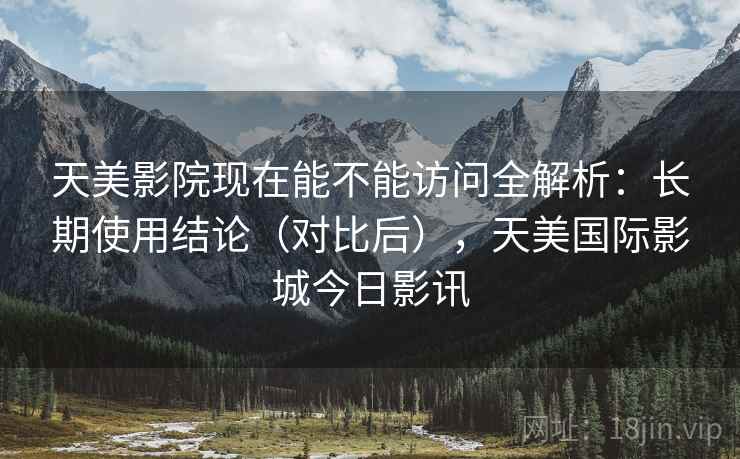 天美影院现在能不能访问全解析:长期使用结论(对比后),天美国际影城今日影讯 天美影院现在能不能访问全解析:长期使用结论(对比后),天美国际影城今日影讯