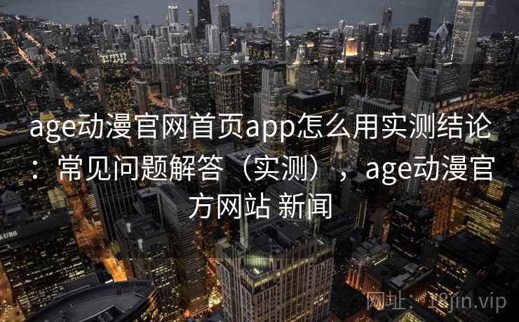 age动漫官网首页app怎么用实测结论：常见问题解答（实测），age动漫官方网站 新闻