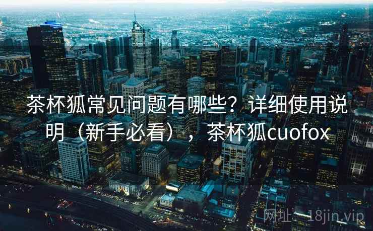 茶杯狐常见问题有哪些？详细使用说明（新手必看），茶杯狐cuofox