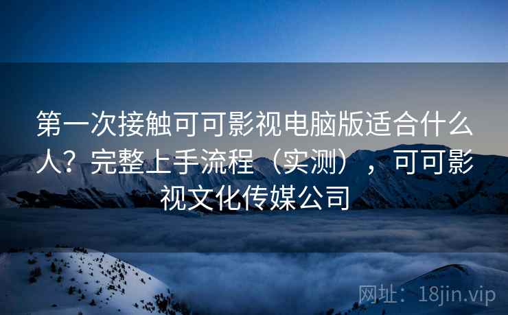 第一次接触可可影视电脑版适合什么人？完整上手流程（实测），可可影视文化传媒公司