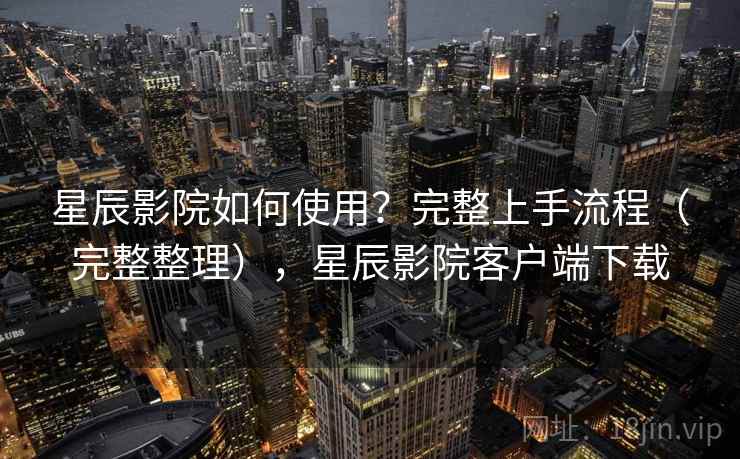 星辰影院如何使用？完整上手流程（完整整理），星辰影院客户端下载