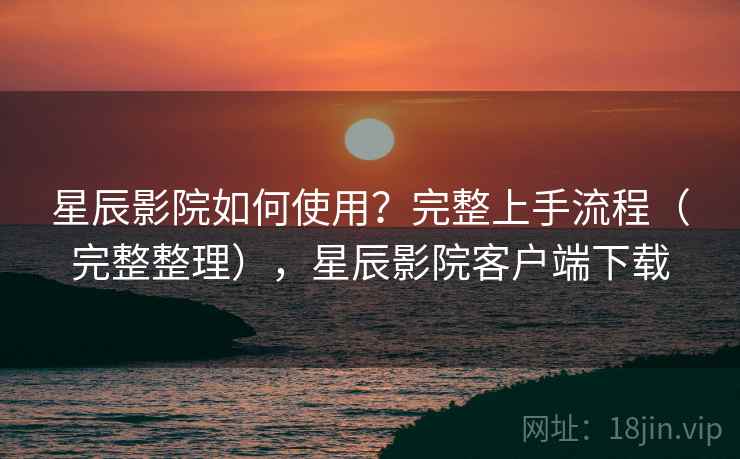 星辰影院如何使用?完整上手流程(完整整理),星辰影院客户端下载 星辰影院如何使用?完整上手流程(完整整理),星辰影院客户端下载