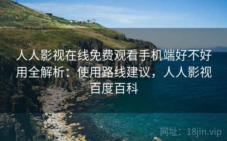 人人影视在线免费观看手机端好不好用全解析:使用路线建议,人人影视百度百科