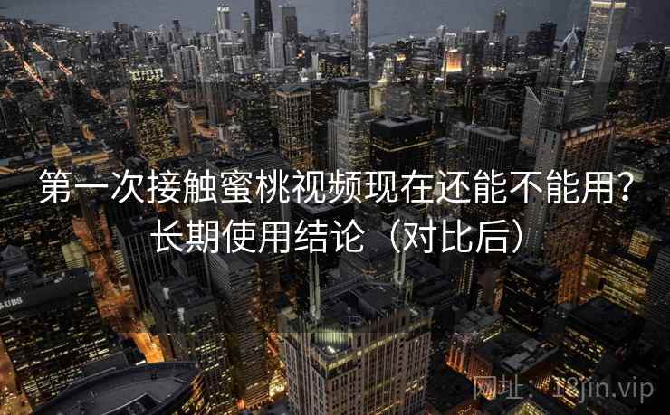 第一次接触蜜桃视频现在还能不能用?长期使用结论(对比后)
