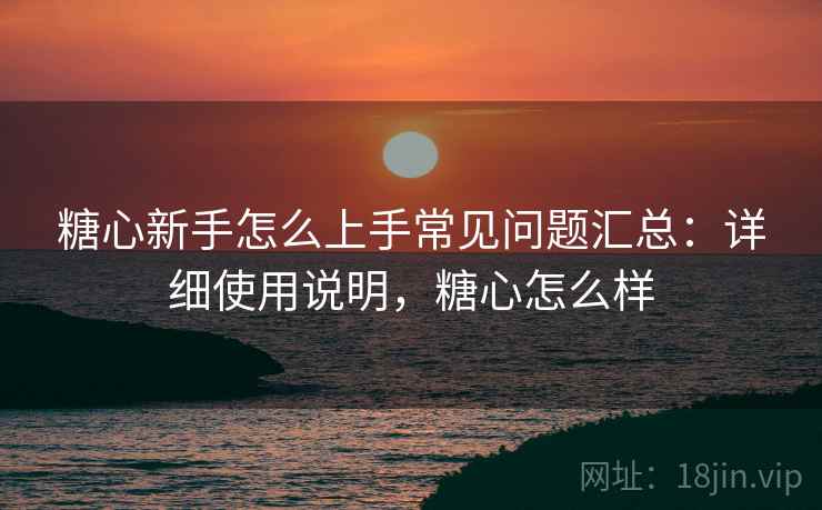 糖心新手怎么上手常见问题汇总:详细使用说明,糖心怎么样