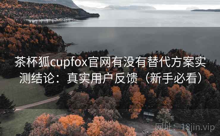 茶杯狐cupfox官网有没有替代方案实测结论:真实用户反馈(新手必看)