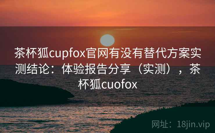 茶杯狐cupfox官网有没有替代方案实测结论：体验报告分享（实测），茶杯狐cuofox