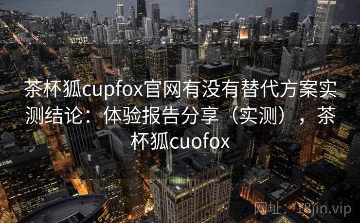 茶杯狐cupfox官网有没有替代方案实测结论:体验报告分享(实测),茶杯狐cuofox 茶杯狐cupfox官网有没有替代方案实测结论:体验报告分享(实测),茶杯狐cuofox