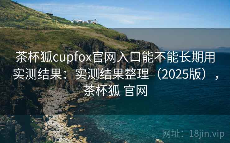 茶杯狐cupfox官网入口能不能长期用实测结果:实测结果整理(2025版),茶杯狐 官网