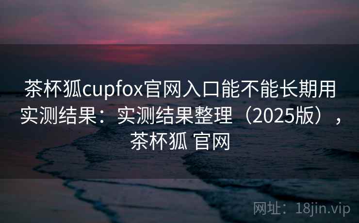 茶杯狐cupfox官网入口能不能长期用实测结果:实测结果整理(2025版),茶杯狐 官网 茶杯狐cupfox官网入口能不能长期用实测结果:实测结果整理(2025版),茶杯狐 官网