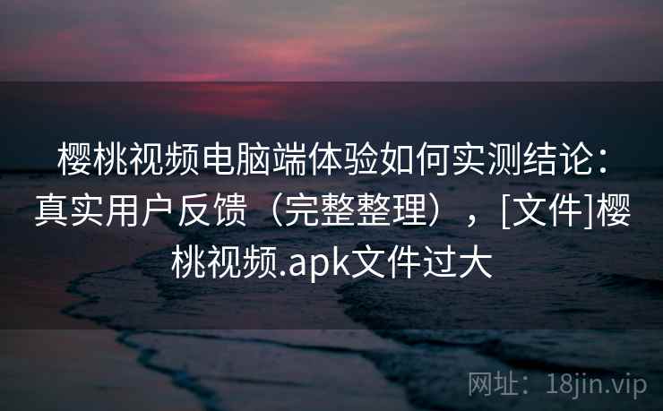 樱桃视频电脑端体验如何实测结论：真实用户反馈（完整整理），[文件]樱桃视频.apk文件过大