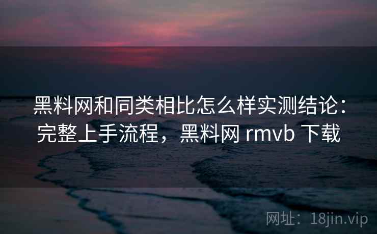 黑料网和同类相比怎么样实测结论:完整上手流程,黑料网 rmvb 下载