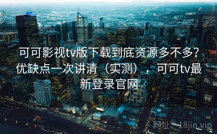 可可影视tv版下载到底资源多不多?优缺点一次讲清(实测),可可tv最新登录官网
