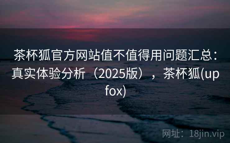 茶杯狐官方网站值不值得用问题汇总：真实体验分析（2025版），茶杯狐(upfox)