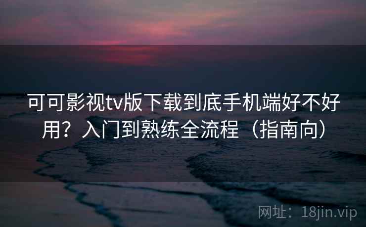 可可影视tv版下载到底手机端好不好用？入门到熟练全流程（指南向）