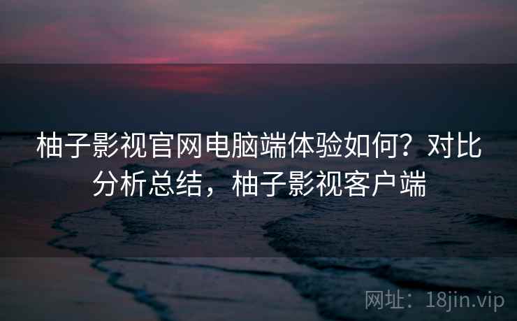 柚子影视官网电脑端体验如何?对比分析总结,柚子影视客户端 柚子影视官网电脑端体验如何?对比分析总结,柚子影视客户端