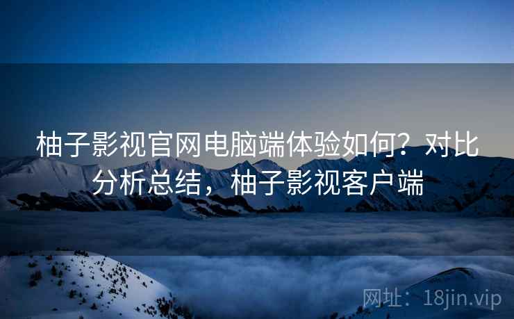 柚子影视官网电脑端体验如何？对比分析总结，柚子影视客户端