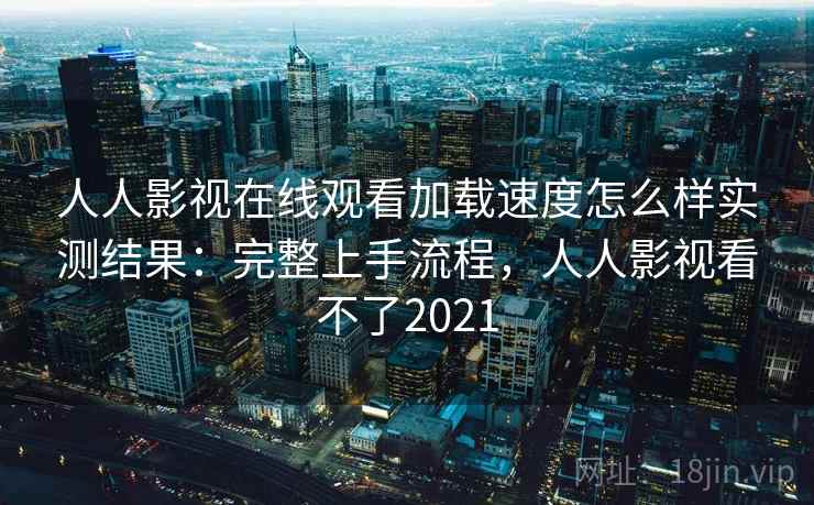 人人影视在线观看加载速度怎么样实测结果：完整上手流程，人人影视看不了2021