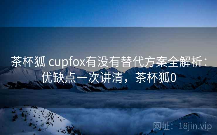 茶杯狐 cupfox有没有替代方案全解析：优缺点一次讲清，茶杯狐0