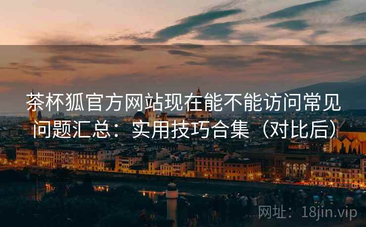 茶杯狐官方网站现在能不能访问常见问题汇总:实用技巧合集(对比后)