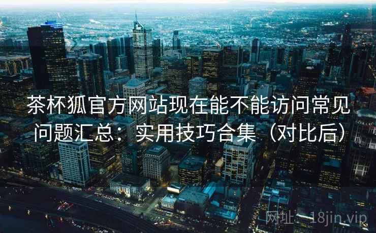 茶杯狐官方网站现在能不能访问常见问题汇总:实用技巧合集(对比后) 茶杯狐官方网站现在能不能访问常见问题汇总:实用技巧合集(对比后)