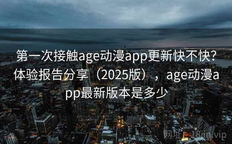 第一次接触age动漫app更新快不快？体验报告分享（2025版），age动漫app最新版本是多少
