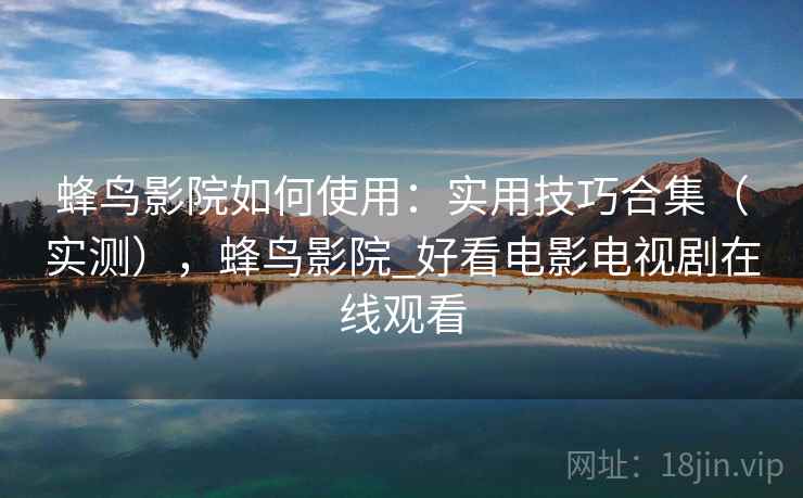 蜂鸟影院如何使用:实用技巧合集(实测),蜂鸟影院_好看电影电视剧在线观看 蜂鸟影院如何使用:实用技巧合集(实测),蜂鸟影院_好看电影电视剧在线观看